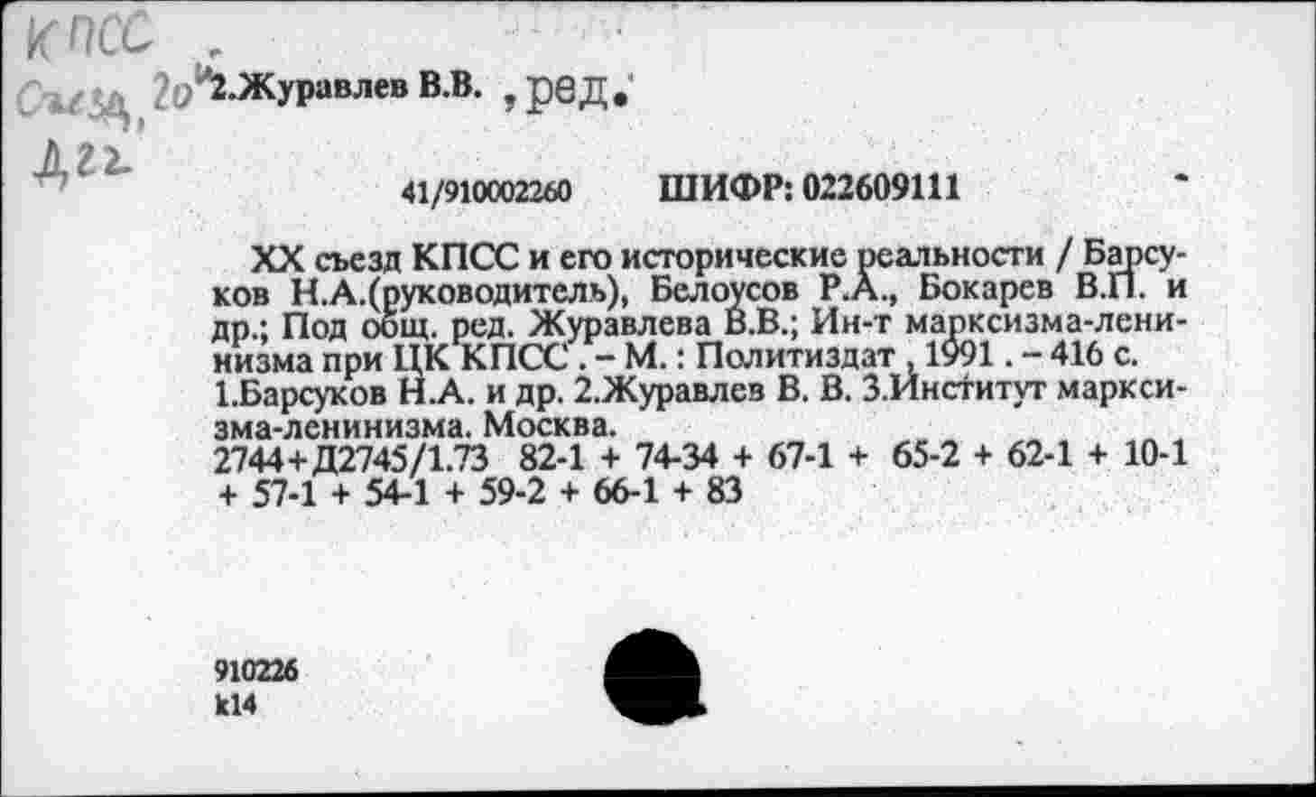 ﻿4/ц ?(/2.Журавлев В.В. ,рбД. Д22.'
41/910002260 ШИФР: 022609111
XX съезд КПСС и его исторические реальности / Барсуков Н.А.(руководитель), Белоусов Р.А., Бокарев В.П. и др.; Под общ. ред. Журавлева Й.В.; Ин-т марксизма-ленинизма при ЦК КПСС . - М.: Политиздат , 1991. - 416 с. 1.Барсуков Н.А. и др. 2.Журавлев В. В. З.Институт марксизма-ленинизма. Москва.
2744+Д2745/1.73 82-1 + 74-34 + 67-1 + 65-2 + 62-1 + 10-1 + 57-1 + 54-1 + 59-2 + 66-1 + 83
910226 к14